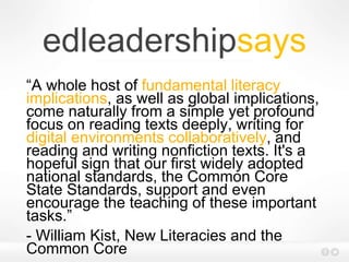 edleadershipsays
“A whole host of fundamental literacy
implications, as well as global implications,
come naturally from a simple yet profound
focus on reading texts deeply, writing for
digital environments collaboratively, and
reading and writing nonfiction texts. It's a
hopeful sign that our first widely adopted
national standards, the Common Core
State Standards, support and even
encourage the teaching of these important
tasks.”
- William Kist, New Literacies and the
Common Core
 