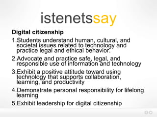 istenetssay
Digital citizenship
1.Students understand human, cultural, and
societal issues related to technology and
practice legal and ethical behavior.
2.Advocate and practice safe, legal, and
responsible use of information and technology
3.Exhibit a positive attitude toward using
technology that supports collaboration,
learning, and productivity
4.Demonstrate personal responsibility for lifelong
learning
5.Exhibit leadership for digital citizenship
 