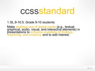 ccssstandard
1.SL.9-10.5. Grade 9-10 students:
Make strategic use of digital media (e.g., textual,
graphical, audio, visual, and interactive elements) in
presentations to enhance unstinting of findings,
reasoning, and evidence and to add interest.
 