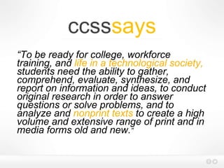 ccsssays
“To be ready for college, workforce
training, and life in a technological society,
students need the ability to gather,
comprehend, evaluate, synthesize, and
report on information and ideas, to conduct
original research in order to answer
questions or solve problems, and to
analyze and nonprint texts to create a high
volume and extensive range of print and in
media forms old and new.”
 