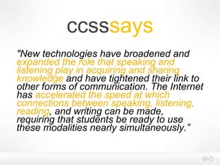 ccsssays
"New technologies have broadened and
expanded the role that speaking and
listening play in acquiring and sharing
knowledge and have tightened their link to
other forms of communication. The Internet
has accelerated the speed at which
connections between speaking, listening,
reading, and writing can be made,
requiring that students be ready to use
these modalities nearly simultaneously.”
 