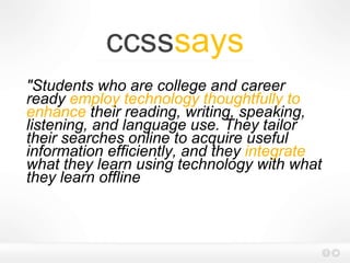 ccsssays
"Students who are college and career
ready employ technology thoughtfully to
enhance their reading, writing, speaking,
listening, and language use. They tailor
their searches online to acquire useful
information efficiently, and they integrate
what they learn using technology with what
they learn offline
 
