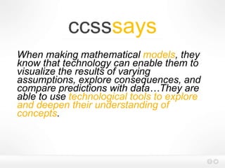 ccsssays
When making mathematical models, they
know that technology can enable them to
visualize the results of varying
assumptions, explore consequences, and
compare predictions with data…They are
able to use technological tools to explore
and deepen their understanding of
concepts.
 