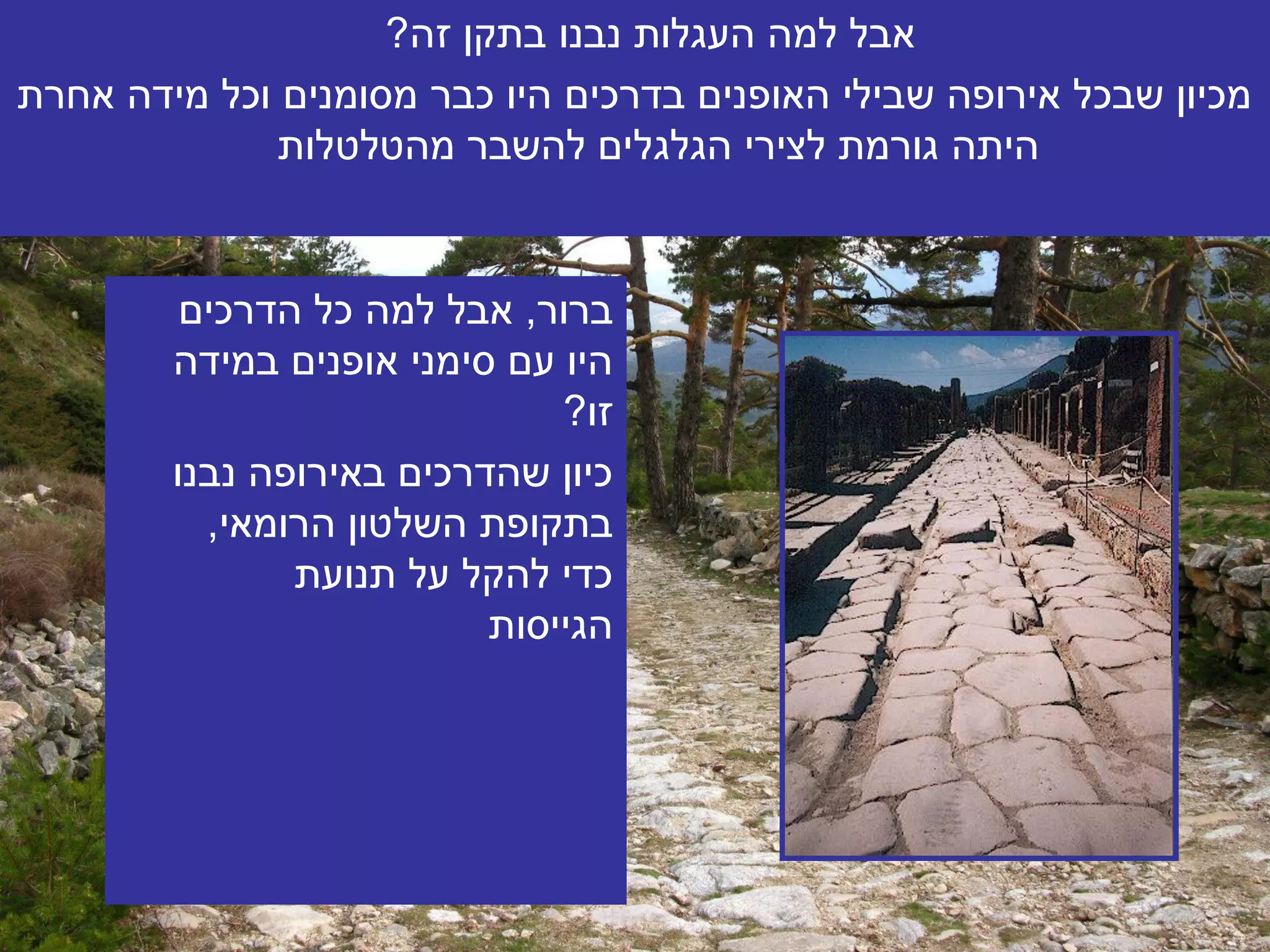 ‫אבל למה העגלות נבנו בתקן זה?‬
‫מכיון שבכל אירופה שבילי האופנים בדרכים היו כבר מסומנים וכל מידה אחרת‬
              ‫היתה גורמת לצירי הגלגלים להשבר מהטלטלות‬


         ‫ברור, אבל למה כל הדרכים‬
        ‫היו עם סימני אופנים במידה‬
                              ‫זו?‬
        ‫כיון שהדרכים באירופה נבנו‬
          ‫בתקופת השלטון הרומאי,‬
               ‫כדי להקל על תנועת‬
                          ‫הגייסות‬
 