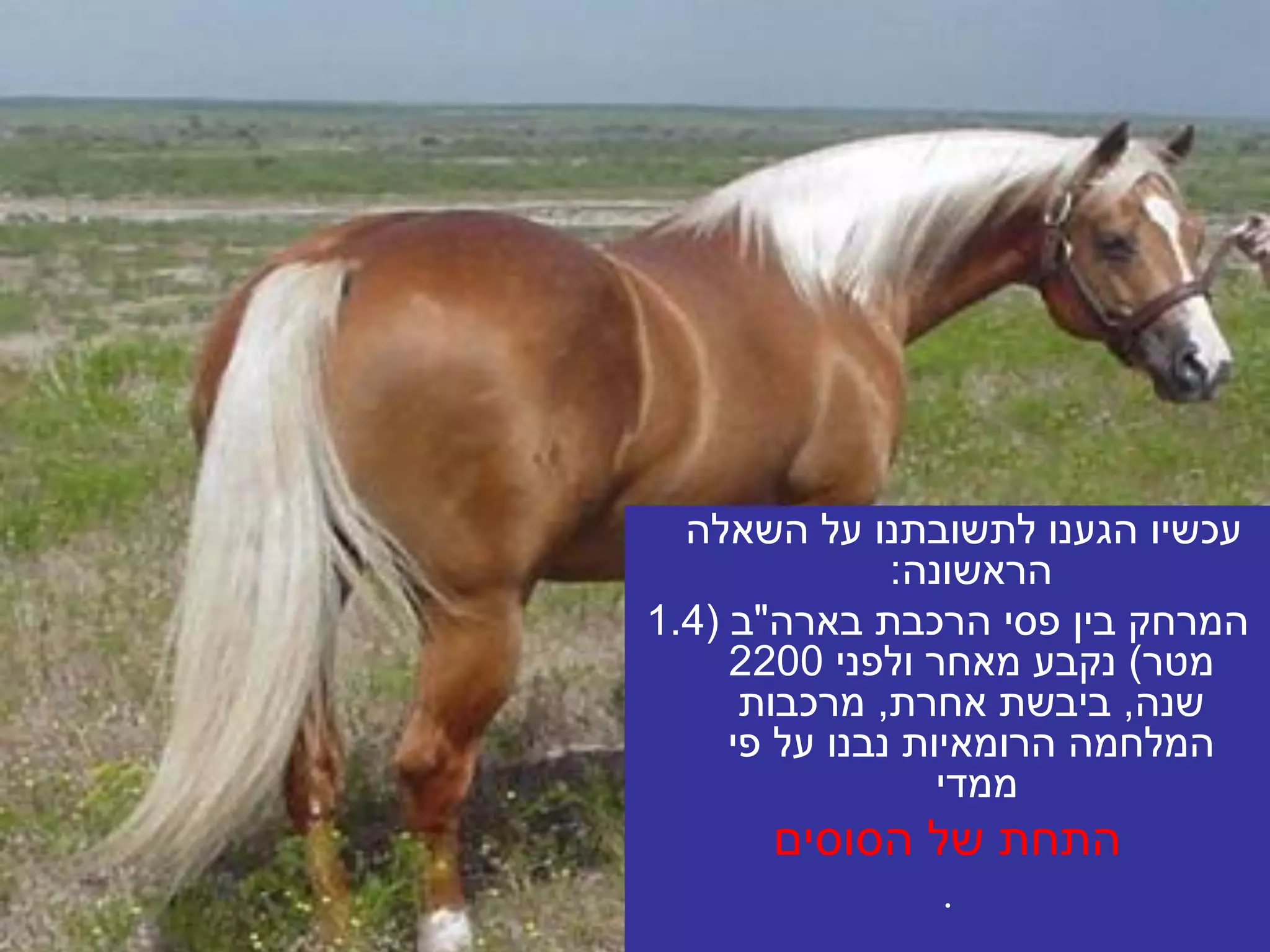 ‫עכשיו הגענו לתשובתנו על השאלה‬
               ‫הראשונה:‬
‫המרחק בין פסי הרכבת בארה"ב (4.1‬
     ‫מטר) נקבע מאחר ולפני 0022‬
      ‫שנה, ביבשת אחרת, מרכבות‬
     ‫המלחמה הרומאיות נבנו על פי‬
                  ‫ממדי‬
      ‫התחת של הסוסים‬
               ‫.‬
 