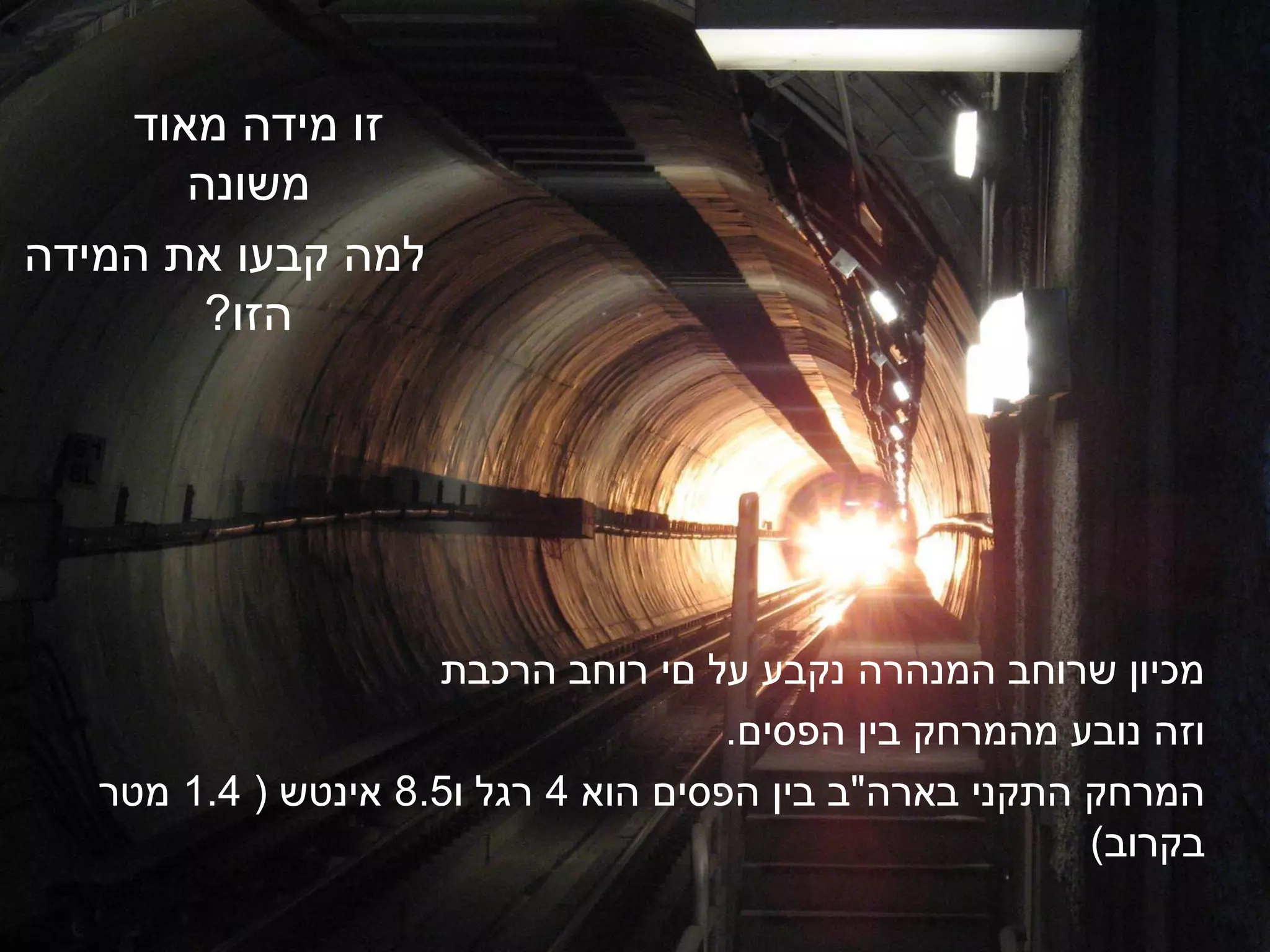 ‫זו מידה מאוד‬
       ‫משונה‬
‫למה קבעו את המידה‬
        ‫הזו?‬




                     ‫מכיון שרוחב המנהרה נקבע על םי רוחב הרכבת‬
                                      ‫וזה נובע מהמרחק בין הפסים.‬
   ‫המרחק התקני בארה"ב בין הפסים הוא 4 רגל ו5.8 אינטש ( 4.1 מטר‬
                                                         ‫בקרוב)‬
 