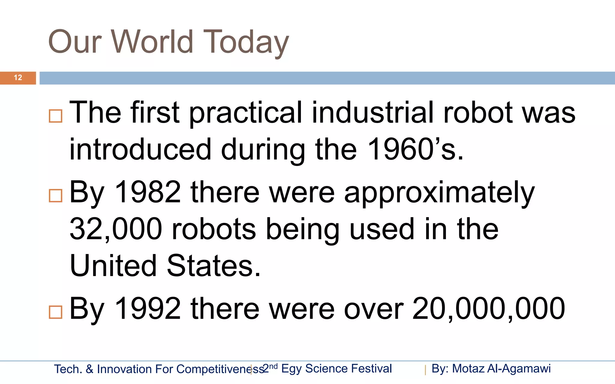 Our World Today
12




      The first practical industrial robot was
       introduced during the 1960’s.
      By 1982 there were approximately
       32,000 robots being used in the
       United States.
      By 1992 there were over 20,000,000

     Tech. & Innovation For Competitiveness2nd Egy Science Festival   By: Motaz Al-Agamawi
 