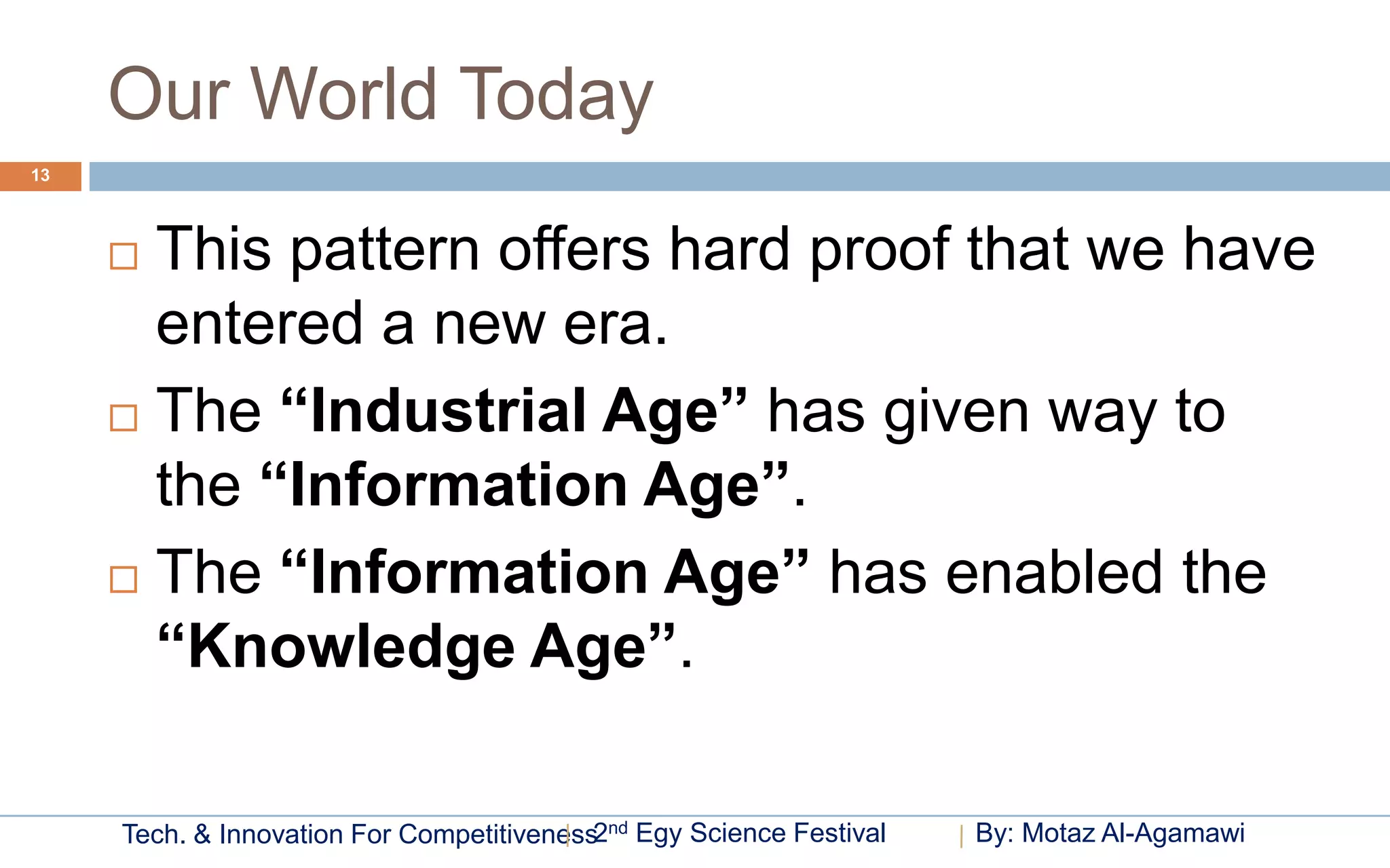 Our World Today
13




      This pattern offers hard proof that we have
       entered a new era.
      The “Industrial Age” has given way to

       the “Information Age”.
      The “Information Age” has enabled the

       “Knowledge Age”.

     Tech. & Innovation For Competitiveness2nd Egy Science Festival   By: Motaz Al-Agamawi
 
