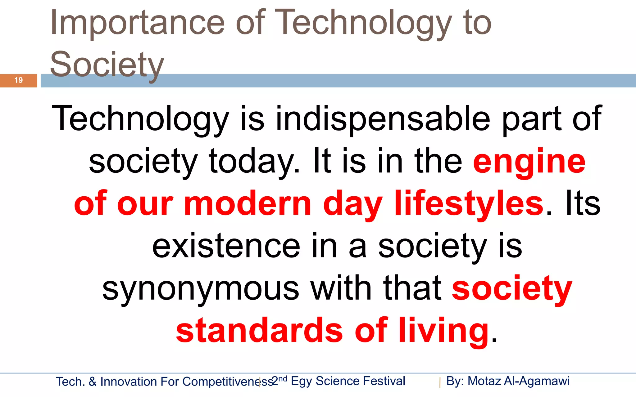 Importance of Technology to
19
     Society
     Technology is indispensable part of
       society today. It is in the engine
      of our modern day lifestyles. Its
           existence in a society is
        synonymous with that society
            standards of living.
     Tech. & Innovation For Competitiveness2nd Egy Science Festival   By: Motaz Al-Agamawi
 