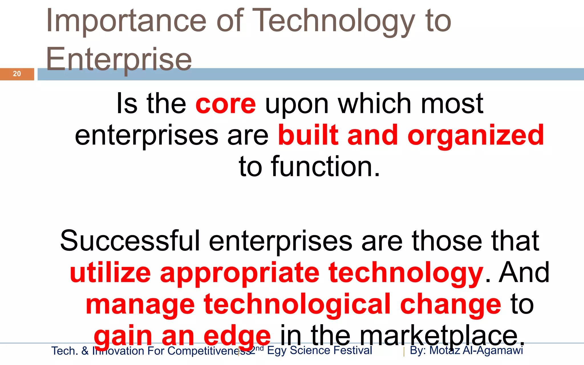 Importance of Technology to
20
     Enterprise
            Is the core upon which most
         enterprises are built and organized
                      to function.

      Successful enterprises are those that
      utilize appropriate technology. And
       manage technological change to
        gain an edge in the marketplace.
     Tech. & Innovation For Competitiveness2nd Egy Science Festival   By: Motaz Al-Agamawi
 