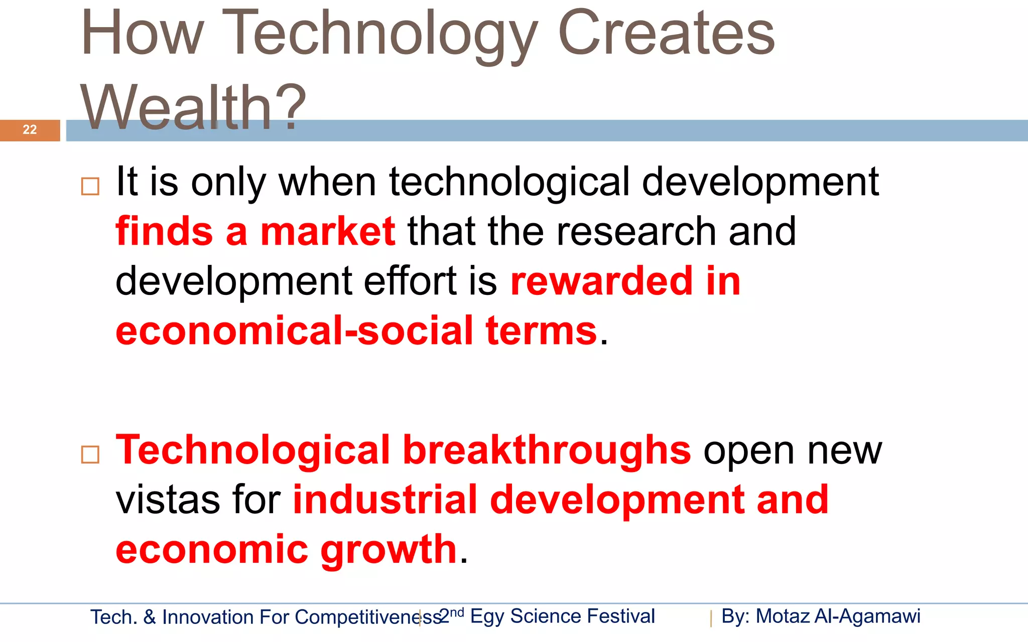 How Technology Creates
22   Wealth?
        It is only when technological development
         finds a market that the research and
         development effort is rewarded in
         economical-social terms.

        Technological breakthroughs open new
         vistas for industrial development and
         economic growth.
     Tech. & Innovation For Competitiveness2nd Egy Science Festival   By: Motaz Al-Agamawi
 