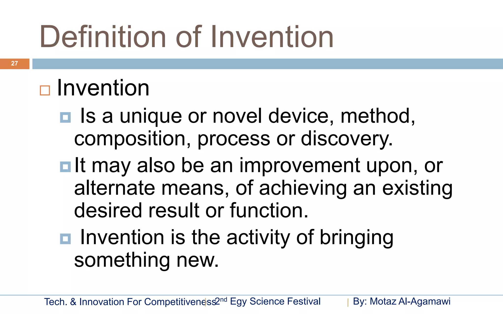 Definition of Invention
27



        Invention
           Is a unique or novel device, method,
           composition, process or discovery.
          It may also be an improvement upon, or
           alternate means, of achieving an existing
           desired result or function.
          Invention is the activity of bringing
           something new.
     Tech. & Innovation For Competitiveness2nd Egy Science Festival   By: Motaz Al-Agamawi
 