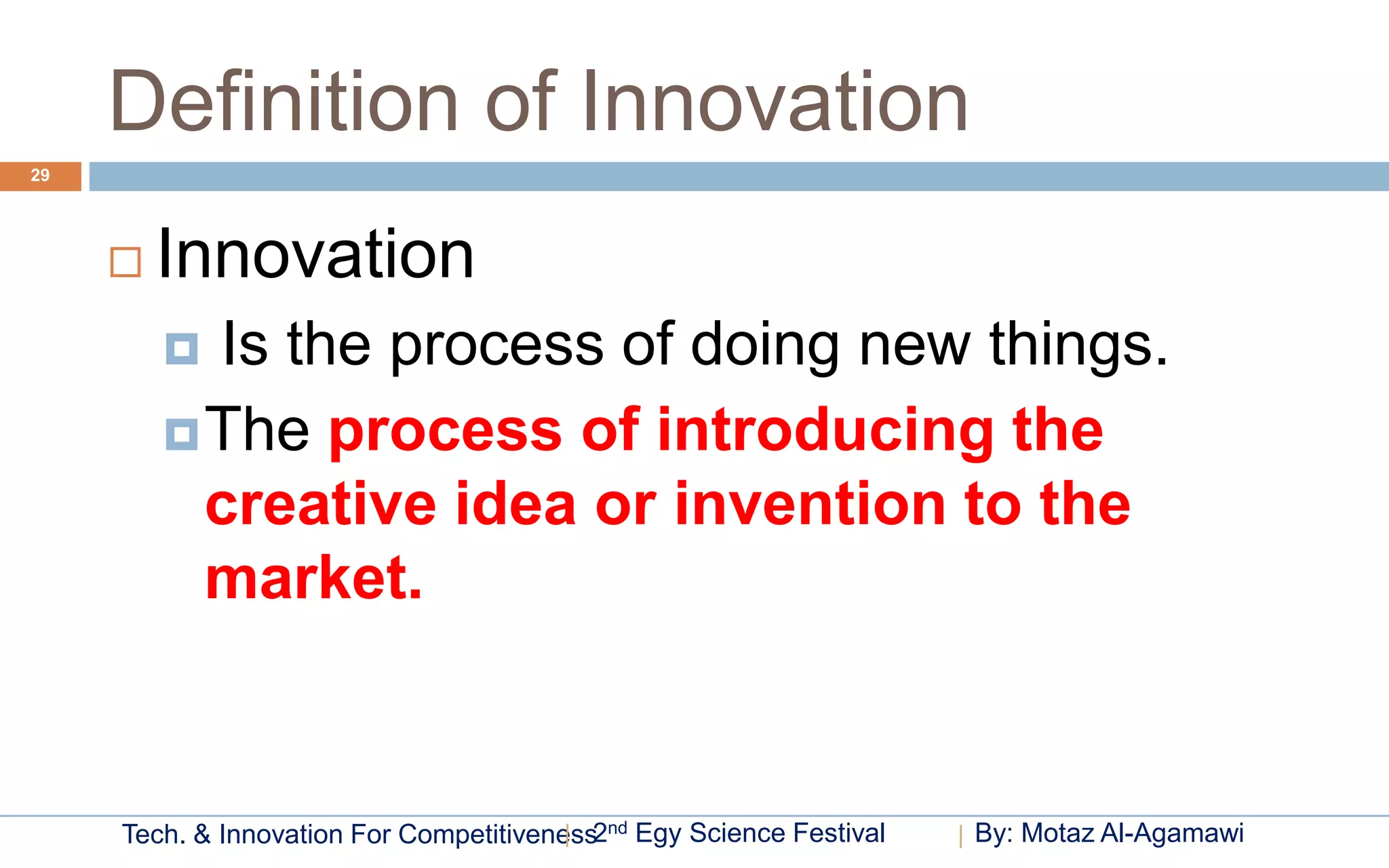 Definition of Innovation
29




        Innovation
          Is the process of doing new things.
          The process of introducing the
           creative idea or invention to the
           market.


     Tech. & Innovation For Competitiveness2nd Egy Science Festival   By: Motaz Al-Agamawi
 