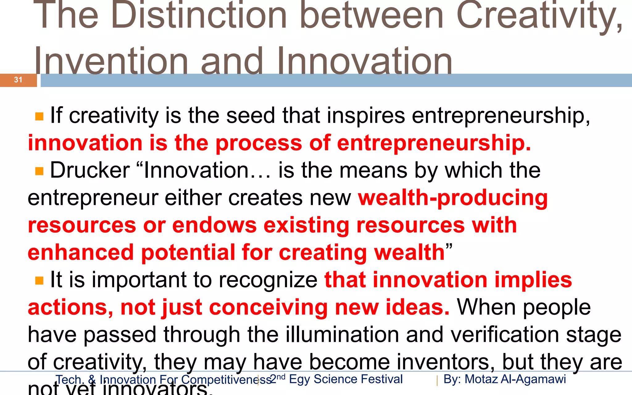 The Distinction between Creativity,
31
     Invention and Innovation
       If creativity is the seed that inspires entrepreneurship,
     innovation is the process of entrepreneurship.
       Drucker “Innovation… is the means by which the
     entrepreneur either creates new wealth-producing
     resources or endows existing resources with
     enhanced potential for creating wealth”
       It is important to recognize that innovation implies
     actions, not just conceiving new ideas. When people
     have passed through the illumination and verification stage
     of creativity, they may have become inventors, but they are
       Tech. & Innovation For Competitiveness2nd Egy Science Festival   By: Motaz Al-Agamawi
 