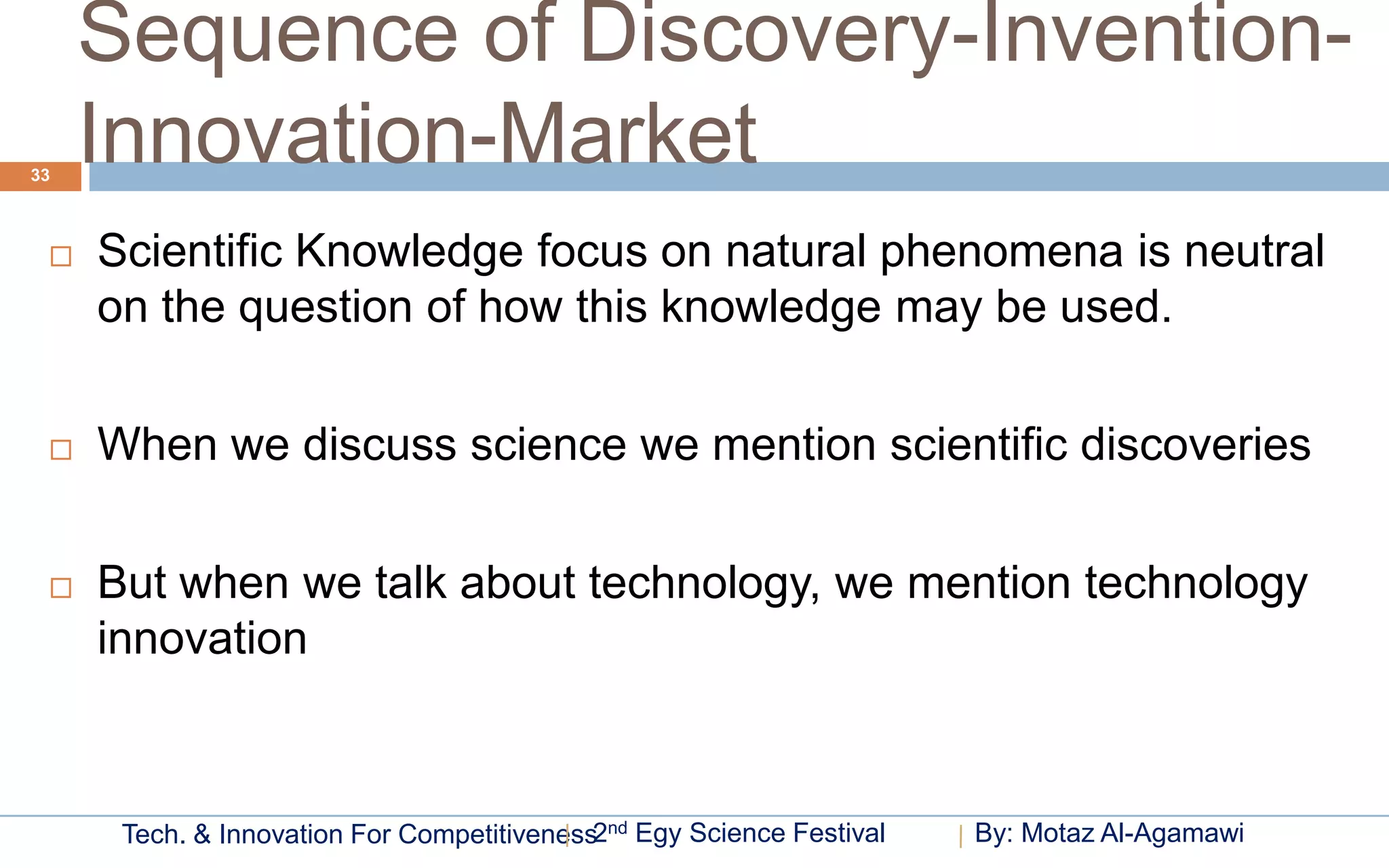 Sequence of Discovery-Invention-
33
     Innovation-Market
    Scientific Knowledge focus on natural phenomena is neutral
     on the question of how this knowledge may be used.

    When we discuss science we mention scientific discoveries

    But when we talk about technology, we mention technology
     innovation



      Tech. & Innovation For Competitiveness2nd Egy Science Festival   By: Motaz Al-Agamawi
 