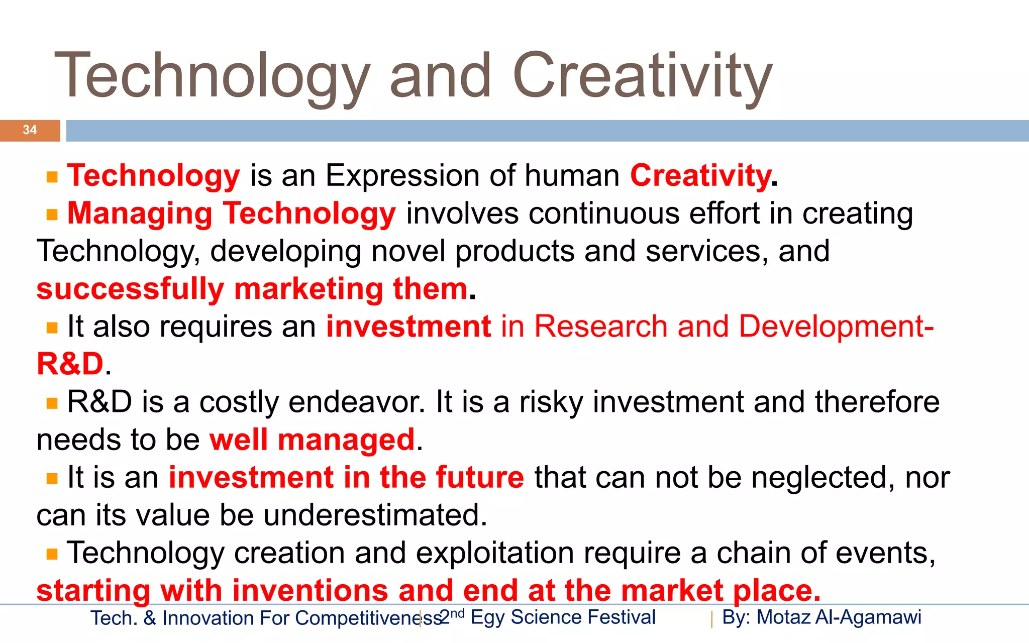 Technology and Creativity
34



   Technology is an Expression of human Creativity.
   Managing Technology involves continuous effort in creating
 Technology, developing novel products and services, and
 successfully marketing them.
   It also requires an investment in Research and Development-
 R&D.
   R&D is a costly endeavor. It is a risky investment and therefore
 needs to be well managed.
   It is an investment in the future that can not be neglected, nor
 can its value be underestimated.
   Technology creation and exploitation require a chain of events,
 starting with inventions and end at the market place.
      Tech. & Innovation For Competitiveness2nd Egy Science Festival   By: Motaz Al-Agamawi
 