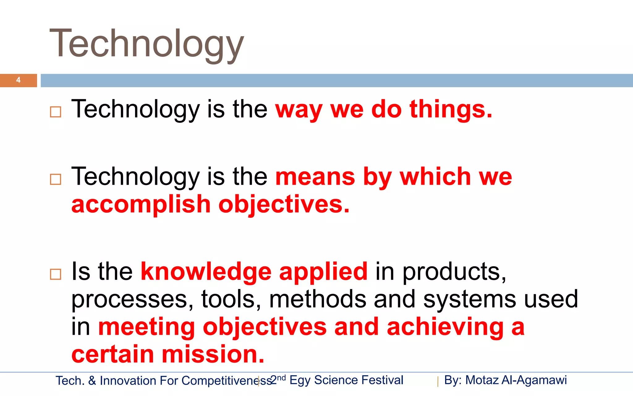 Technology
4



       Technology is the way we do things.

       Technology is the means by which we
        accomplish objectives.

       Is the knowledge applied in products,
        processes, tools, methods and systems used
        in meeting objectives and achieving a
        certain mission.
    Tech. & Innovation For Competitiveness2nd Egy Science Festival   By: Motaz Al-Agamawi
 