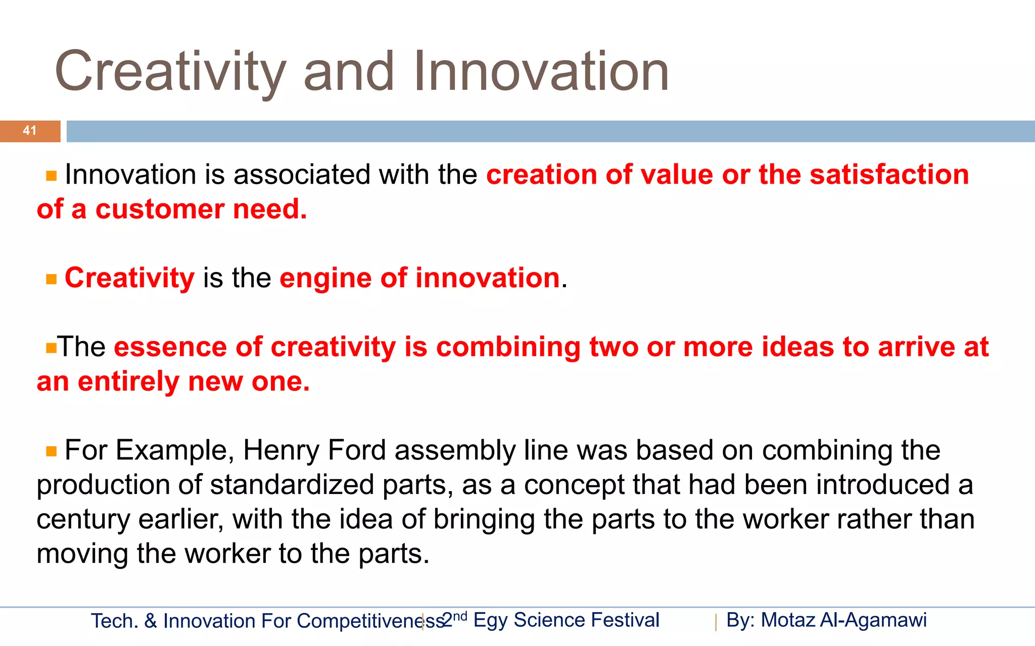 Creativity and Innovation
41


   Innovation is associated with the creation of value or the satisfaction
 of a customer need.

     Creativity is the engine of innovation.

  The essence of creativity is combining two or more ideas to arrive at
 an entirely new one.

   For Example, Henry Ford assembly line was based on combining the
 production of standardized parts, as a concept that had been introduced a
 century earlier, with the idea of bringing the parts to the worker rather than
 moving the worker to the parts.

       Tech. & Innovation For Competitiveness2nd Egy Science Festival   By: Motaz Al-Agamawi
 