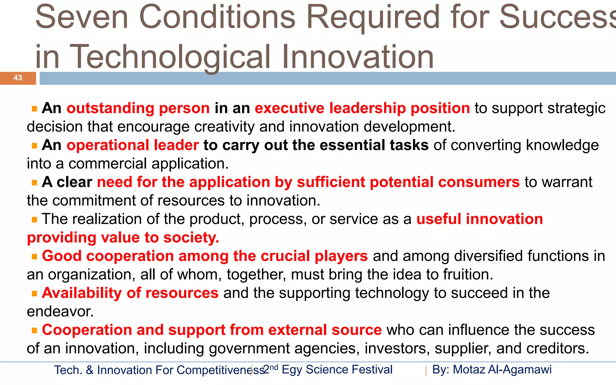 Seven Conditions Required for Success
43
      in Technological Innovation
        An outstanding person in an executive leadership position to support strategic
     decision that encourage creativity and innovation development.
        An operational leader to carry out the essential tasks of converting knowledge
     into a commercial application.
        A clear need for the application by sufficient potential consumers to warrant
     the commitment of resources to innovation.
        The realization of the product, process, or service as a useful innovation
     providing value to society.
        Good cooperation among the crucial players and among diversified functions in
     an organization, all of whom, together, must bring the idea to fruition.
        Availability of resources and the supporting technology to succeed in the
     endeavor.
        Cooperation and support from external source who can influence the success
     of an innovation, including government agencies, investors, supplier, and creditors.
        Tech. & Innovation For Competitiveness2nd Egy Science Festival   By: Motaz Al-Agamawi
 
