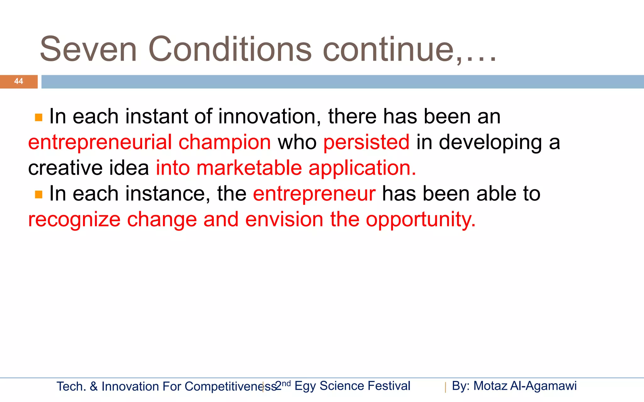 Seven Conditions continue,…
44



       In each instant of innovation, there has been an
     entrepreneurial champion who persisted in developing a
     creative idea into marketable application.
       In each instance, the entrepreneur has been able to
     recognize change and envision the opportunity.




       Tech. & Innovation For Competitiveness2nd Egy Science Festival   By: Motaz Al-Agamawi
 