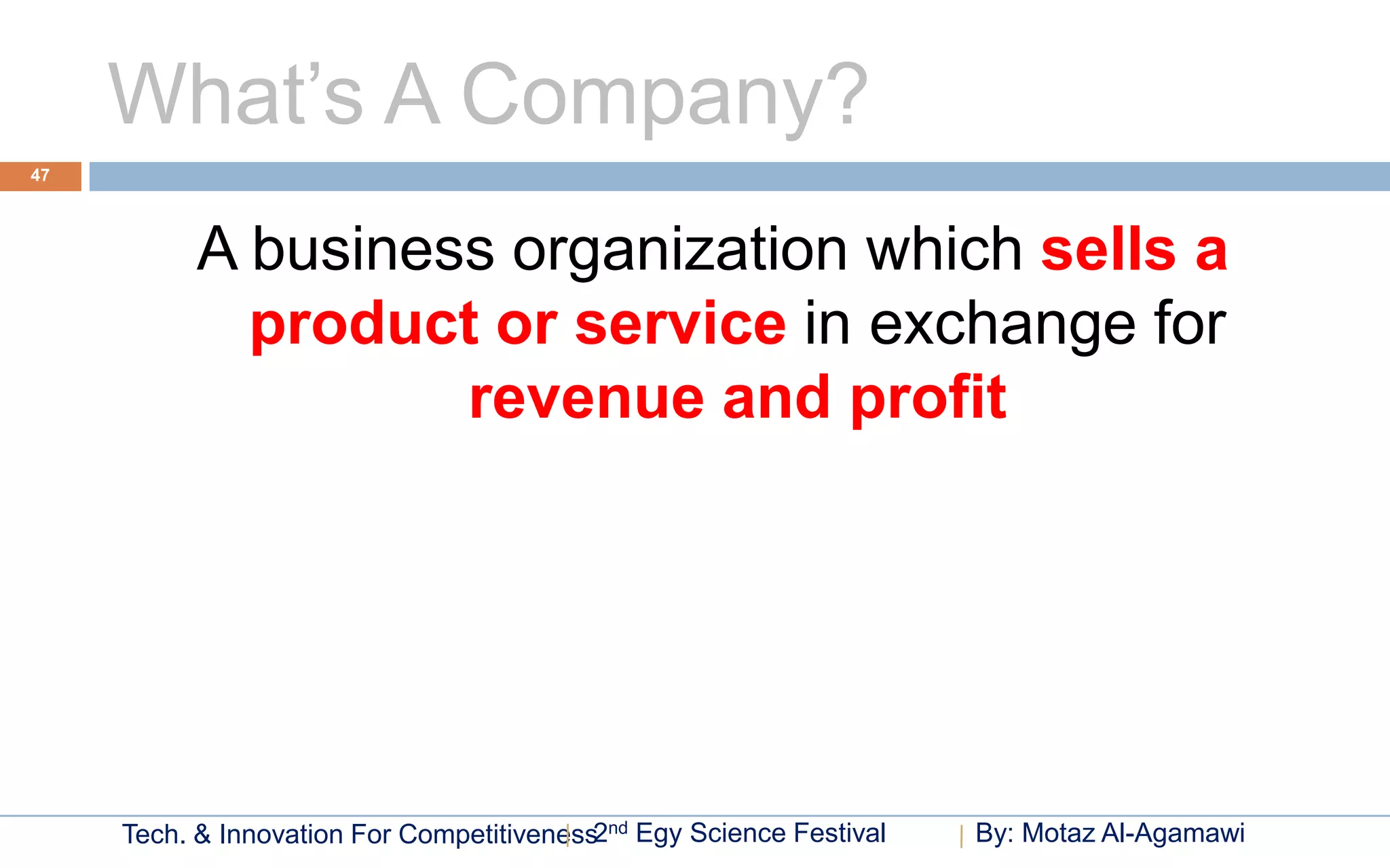 What’s A Company?
47




           A business organization which sells a
             product or service in exchange for
                    revenue and profit




     Tech. & Innovation For Competitiveness2nd Egy Science Festival   By: Motaz Al-Agamawi
 