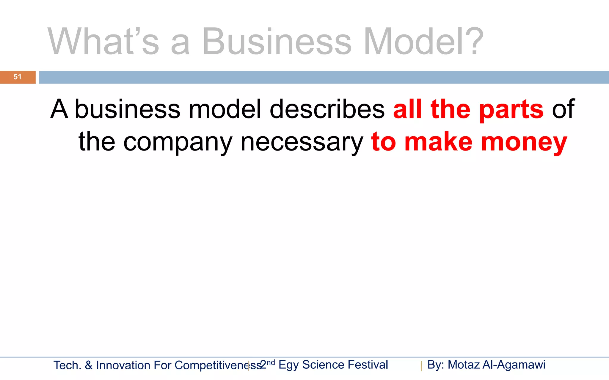 What’s a Business Model?
51




     A business model describes all the parts of
       the company necessary to make money




     Tech. & Innovation For Competitiveness2nd Egy Science Festival   By: Motaz Al-Agamawi
 