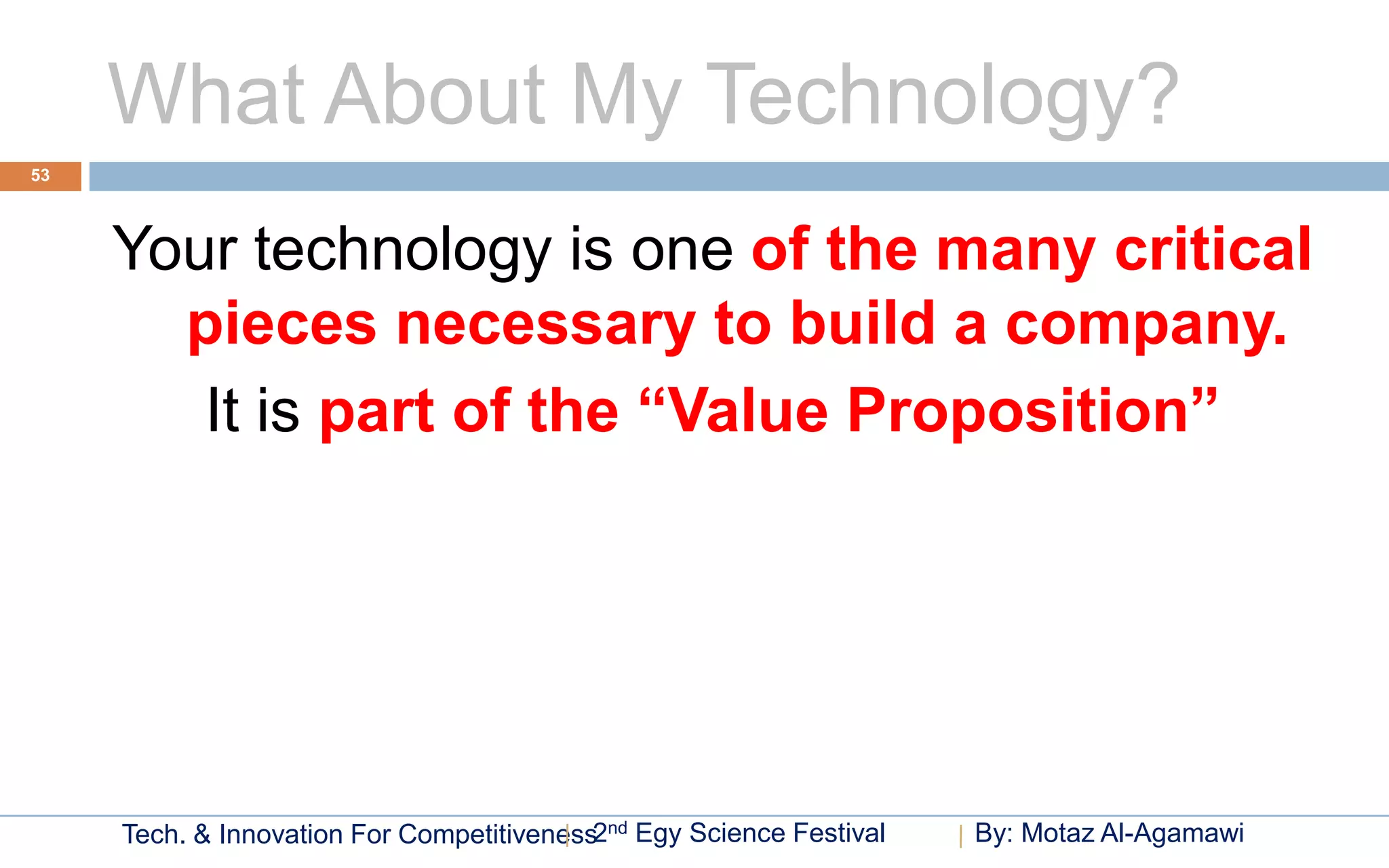 What About My Technology?
53




     Your technology is one of the many critical
       pieces necessary to build a company.
        It is part of the “Value Proposition”




     Tech. & Innovation For Competitiveness2nd Egy Science Festival   By: Motaz Al-Agamawi
 