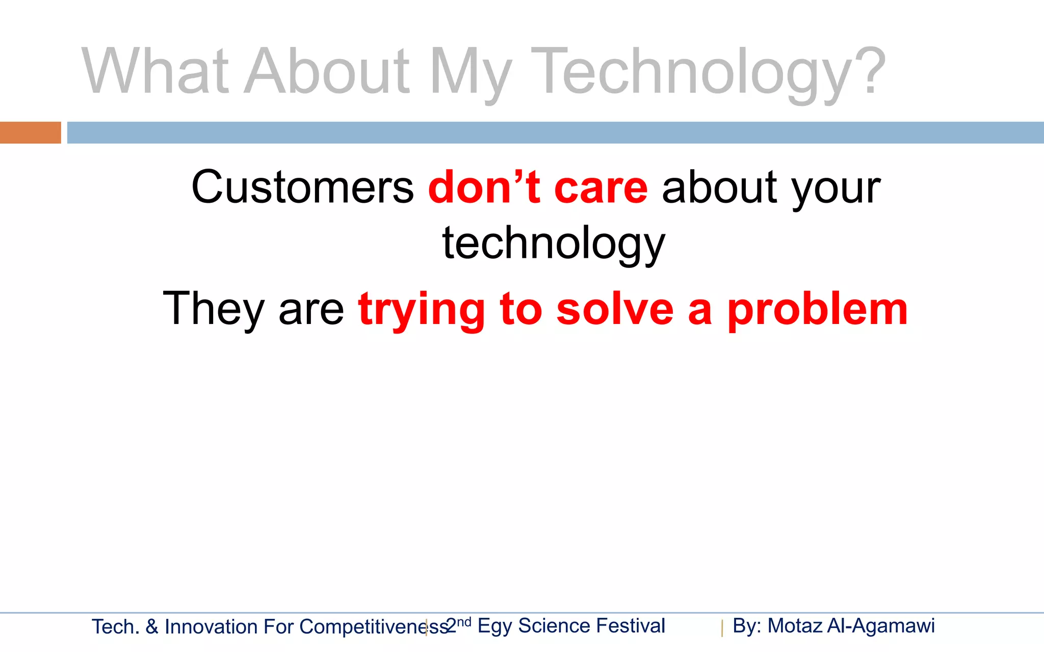 What About My Technology?
        Customers don’t care about your
                    technology
       They are trying to solve a problem




Tech. & Innovation For Competitiveness2nd Egy Science Festival   By: Motaz Al-Agamawi
 