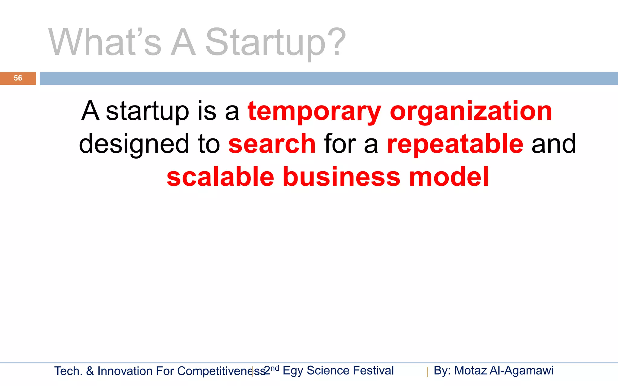 What’s A Startup?
56




         A startup is a temporary organization
         designed to search for a repeatable and
                scalable business model




     Tech. & Innovation For Competitiveness2nd Egy Science Festival   By: Motaz Al-Agamawi
 