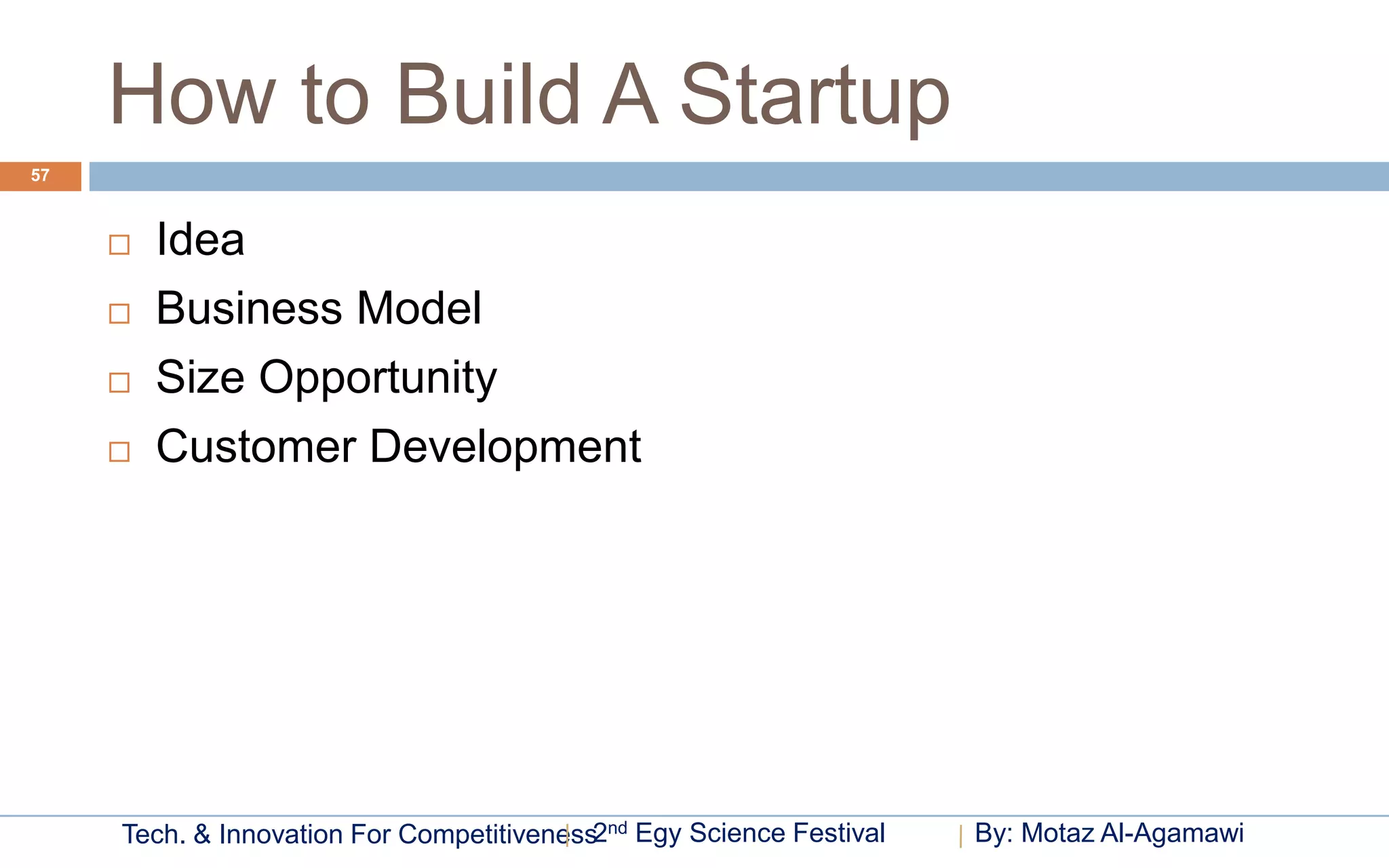How to Build A Startup
57



        Idea
        Business Model
        Size Opportunity
        Customer Development




     Tech. & Innovation For Competitiveness2nd Egy Science Festival   By: Motaz Al-Agamawi
 