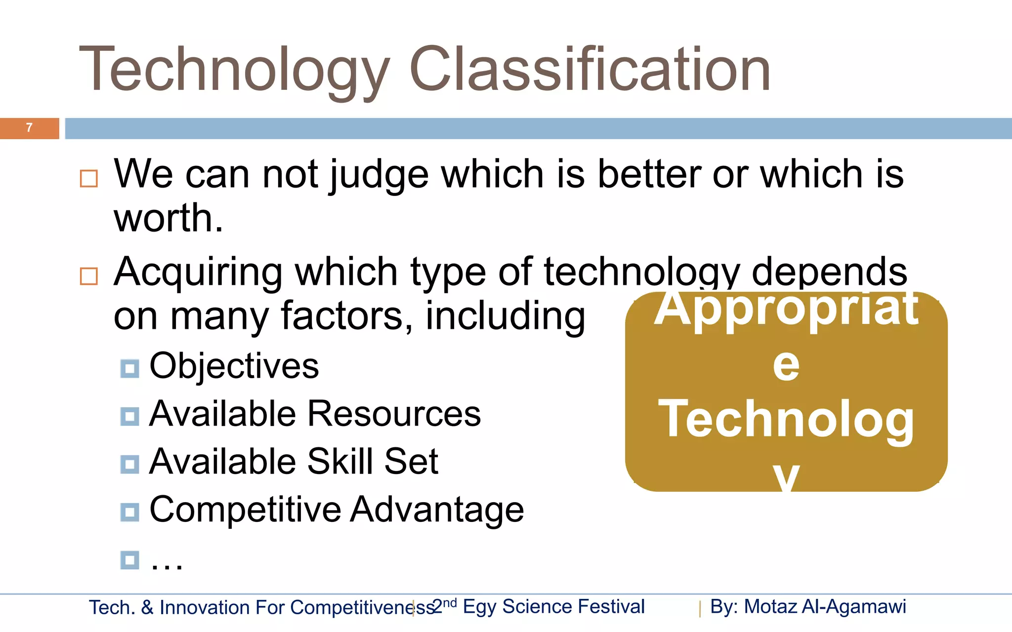 Technology Classification
7



       We can not judge which is better or which is
        worth.
       Acquiring which type of technology depends
        on many factors, including   Appropriat
         Objectives                                                     e
         Available Resources                                        Technolog
         Available Skill Set
                                                                         y
         Competitive Advantage
        …
    Tech. & Innovation For Competitiveness2nd Egy Science Festival    By: Motaz Al-Agamawi
 
