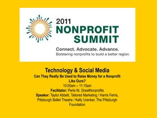 Technology & Social Media Can They Really Be Used to Raise Money for a Nonprofit Like Ours? 10:00am – 11:15am Facilitator: Perla Ni, GreatNonprofits Speaker: Taylor Abbett, Tailored Marketing / Harris Ferris, Pittsburgh Ballet Theatre / Kelly Uranker, The Pittsburgh Foundation 