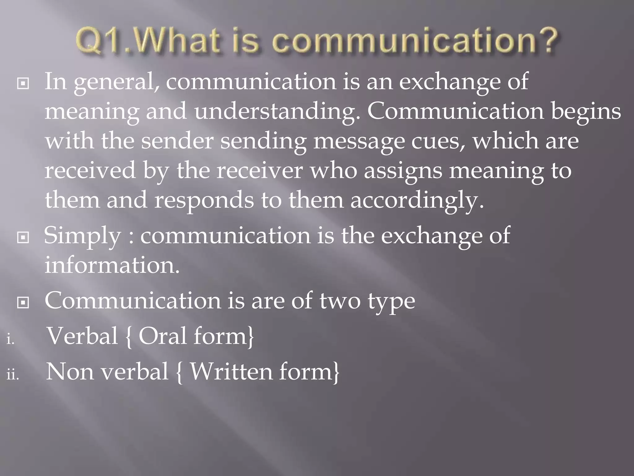  In general, communication is an exchange of
meaning and understanding. Communication begins
with the sender sending message cues, which are
received by the receiver who assigns meaning to
them and responds to them accordingly.
 Simply : communication is the exchange of
information.
 Communication is are of two type
i. Verbal { Oral form}
ii. Non verbal { Written form}
 