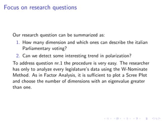 Focus on research questions



   Our research question can be summarized as:
    1. How many dimension and which ones can describe the italian
       Parliamentary voting?
    2. Can we detect some interesting trend in polarization?
   To address question nr.1 the procedure is very easy. The researcher
   has only to analyze every legislature’s data using the W-Nominate
   Method. As in Factor Analysis, it is suﬃcient to plot a Scree Plot
   and choose the number of dimensions with an eigenvalue greater
   than one.
 