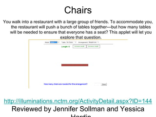 Chairs
You walk into a restaurant with a large group of friends. To accommodate you,
   the restaurant will push a bunch of tables together—but how many tables
   will be needed to ensure that everyone has a seat? This applet will let you
                              explore that question.




http://illuminations.nctm.org/ActivityDetail.aspx?ID=144
    Reviewed by Jennifer Sollman and Yessica
 
