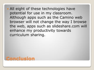 Conclusion
 All eight of these technologies have
potential for use in my classroom.
Although apps such as the Camino web
browser will not change the way I browse
the web, apps such as slideshare.com will
enhance my productivity towards
curriculum sharing.
 