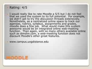 MOODLE
 Rating: 4/5
 I would really like to rate Moodle a 5/5 but I do not feel
that we used the system to its full potential. For example,
we didn’t get to try the discussion threads extensively.
Nonetheless, as a centralized online space to track our
agendas, rubrics, syllabus, assignments and grades,
moodle does a fine job. What would make this system
awesome would be an integrated online web-meeting
function. Then again, with so many others available online
such as dimdim.com, a web-meeting function does not
discount Moodle’s other great features.
 www.campus.uogdistance.edu
 