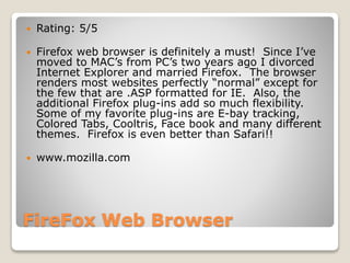 FireFox Web Browser
 Rating: 5/5
 Firefox web browser is definitely a must! Since I’ve
moved to MAC’s from PC’s two years ago I divorced
Internet Explorer and married Firefox. The browser
renders most websites perfectly “normal” except for
the few that are .ASP formatted for IE. Also, the
additional Firefox plug-ins add so much flexibility.
Some of my favorite plug-ins are E-bay tracking,
Colored Tabs, Cooltris, Face book and many different
themes. Firefox is even better than Safari!!
 www.mozilla.com
 