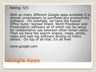 Google Apps
 Rating: 5/5
 With so many different Google apps available it is
almost unnecessary to purchase any productivity
software. For example, we have the typical
Office Suite: Spread Sheet, Word Processor and
Presentation software all of which can be setup
for collaborative use between other Gmail users.
Then we have the search engine, maps, photo,
video and web log software among so many
others. On top of all that, it’s all free!
 www.google.com
 