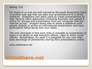 SlideShare.net
 Rating: 5/5
 For those of us that are still married to Microsoft Powerpoint there
is another web app that can take your presentations to a whole
newlevel. Slideshare.com allow users to create presentations on
their favorite office application (including Keynote) and upload it
online for storage and presentation from any computer that has
internet access. Imagine being able to share a slideshow with
people globally or giving an international presentation and have
participants follow along with your slides.
 The only downside is that each slide is viewable as screenshots so
there is no ability to add transition effects, video or other visual
effects. Nonetheless, for what it is designed for, any user than
take advantage of persistently storing their presentations online.
 www.slideshare.net
 