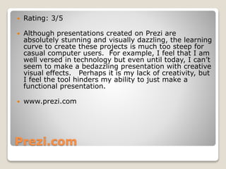 Prezi.com
 Rating: 3/5
 Although presentations created on Prezi are
absolutely stunning and visually dazzling, the learning
curve to create these projects is much too steep for
casual computer users. For example, I feel that I am
well versed in technology but even until today, I can’t
seem to make a bedazzling presentation with creative
visual effects. Perhaps it is my lack of creativity, but
I feel the tool hinders my ability to just make a
functional presentation.
 www.prezi.com
 