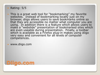 Diigo.com
 Rating: 5/5
 This is a great web tool for “bookmarking” my favorite
websites. Instead of bookmarking locally just on my
browser, diigo allows users to save bookmarks online so
that they are accessible no matter what computer you are
using. In addition there is a feature which allows users to
make a “webslide” presentation of bookmarked sites which
are even useable during presentation. Finally, a toolbar
which is available as a Firefox plug-in makes using diigo
very easy and convenient for all levels of computer
competences.
 www.diigo.com
 