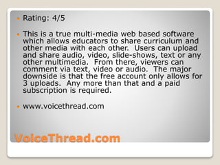 VoiceThread.com
 Rating: 4/5
 This is a true multi-media web based software
which allows educators to share curriculum and
other media with each other. Users can upload
and share audio, video, slide-shows, text or any
other multimedia. From there, viewers can
comment via text, video or audio. The major
downside is that the free account only allows for
3 uploads. Any more than that and a paid
subscription is required.
 www.voicethread.com
 
