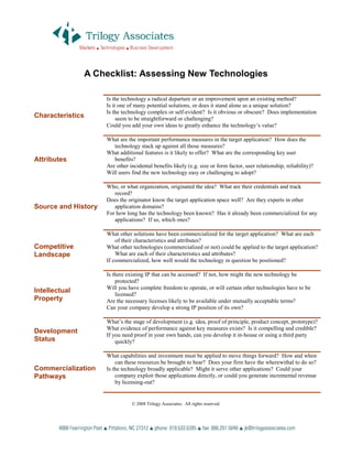 A Checklist: Assessing New Technologies

                      Is the technology a radical departure or an improvement upon an existing method?
                      Is it one of many potential solutions, or does it stand alone as a unique solution?
                      Is the technology complex or self-evident? Is it obvious or obscure? Does implementation
Characteristics            seem to be straightforward or challenging?
                      Could you add your own ideas to greatly enhance the technology’s value?

                      What are the important performance measures in the target application? How does the
                         technology stack up against all those measures?
                      What additional features is it likely to offer? What are the corresponding key user
Attributes               benefits?
                      Are other incidental benefits likely (e.g. size or form factor, user relationship, reliability)?
                      Will users find the new technology easy or challenging to adopt?

                      Who, or what organization, originated the idea? What are their credentials and track
                         record?
                      Does the originator know the target application space well? Are they experts in other
Source and History       application domains?
                      For how long has the technology been known? Has it already been commercialized for any
                         applications? If so, which ones?

                      What other solutions have been commercialized for the target application? What are each
                          of their characteristics and attributes?
Competitive           What other technologies (commercialized or not) could be applied to the target application?
Landscape                 What are each of their characteristics and attributes?
                      If commercialized, how well would the technology in question be positioned?

                      Is there existing IP that can be accessed? If not, how might the new technology be
                          protected?
                      Will you have complete freedom to operate, or will certain other technologies have to be
Intellectual
                          licensed?
Property              Are the necessary licenses likely to be available under mutually acceptable terms?
                      Can your company develop a strong IP position of its own?

                      What’s the stage of development (e.g. idea, proof of principle, product concept, prototype)?
                      What evidence of performance against key measures exists? Is it compelling and credible?
Development
                      If you need proof in your own hands, can you develop it in-house or using a third party
Status                    quickly?

                      What capabilities and investment must be applied to move things forward? How and when
                          can these resources be brought to bear? Does your firm have the wherewithal to do so?
Commercialization     Is the technology broadly applicable? Might it serve other applications? Could your
Pathways                  company exploit those applications directly, or could you generate incremental revenue
                          by licensing-out?


                                   2008 Trilogy Associates. All rights reserved.
 