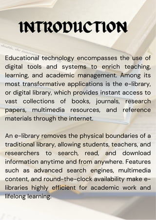 Educational technology encompasses the use of
digital tools and systems to enrich teaching,
learning, and academic management. Among its
most transformative applications is the e-library,
or digital library, which provides instant access to
vast collections of books, journals, research
papers, multimedia resources, and reference
materials through the internet.
An e-library removes the physical boundaries of a
traditional library, allowing students, teachers, and
researchers to search, read, and download
information anytime and from anywhere. Features
such as advanced search engines, multimedia
content, and round-the-clock availability make e-
libraries highly efficient for academic work and
lifelong learning.
INTRODUCTION
 