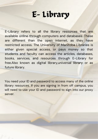 E- Library
E-Library refers to all the library resources that are
available online through computers and databases. These
are different than the open internet, as they have
restricted access. The University of Manitoba Libraries is
either given special access, or pays money so that
students and faculty can access the articles, databases,
books, services, and resources through E-Library for
free.Also known as digital library,universal library or as
future library.
You need your ID and password to access many of the online
library resources. If you are signing in from off campus, you
will need to use your ID and password to sign into our proxy
server.
 