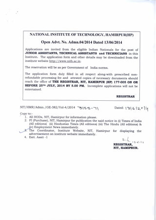 NATIONAL INSTITUTE OF TECHNOLOGY, HAMIRPUR(HP)
Open Advt. No. Admn.04/2014 Dated 13/06/2014
Applications are invited from the eligible Indian Nationals for the post of
JUNIOR ASSISTANTS, TECHNICAL ASSISTANTS and TECHNICIANS in this
Institute. The application form and other details may be downloaded from the
institute website http://www.nith.ac.in .
The reservation will be as per Government of India norms.
The application form duly filled in all respect along-with prescribed non-
refundable processing fee and attested copies of necessary documents should
reach the office of THE REGISTRAR, NIT, HAMIRPUR (HP) 177 - 005 ON OR
BEFORE 25TH JULY, 2014 BY 5.00 PM. Incomplete applications will not be
entertained.
REGISTRAR
NIT/HMR/Admn./GE-382/Vol-4/2014 S s Dated: v-31
Copy to:-
1. All HODs, NIT, Hamirpur for information please.
2. FI (Purchase), NIT, Hamirpur for publication the said notice in (i) Times of India
(All editions) (ii) Hindustan Times (All editions) (iii) The Hindu (All editions) 86
T
‘_______3„,„(iiv) Employment News immediately.
he Coordinator, Institute Website, NIT, Hamirpur for displaying the
advertisement on institute website immediately.
4. Estt. Asstt -1
REGISTRAR,
NIT, HAMIPRUR.
 