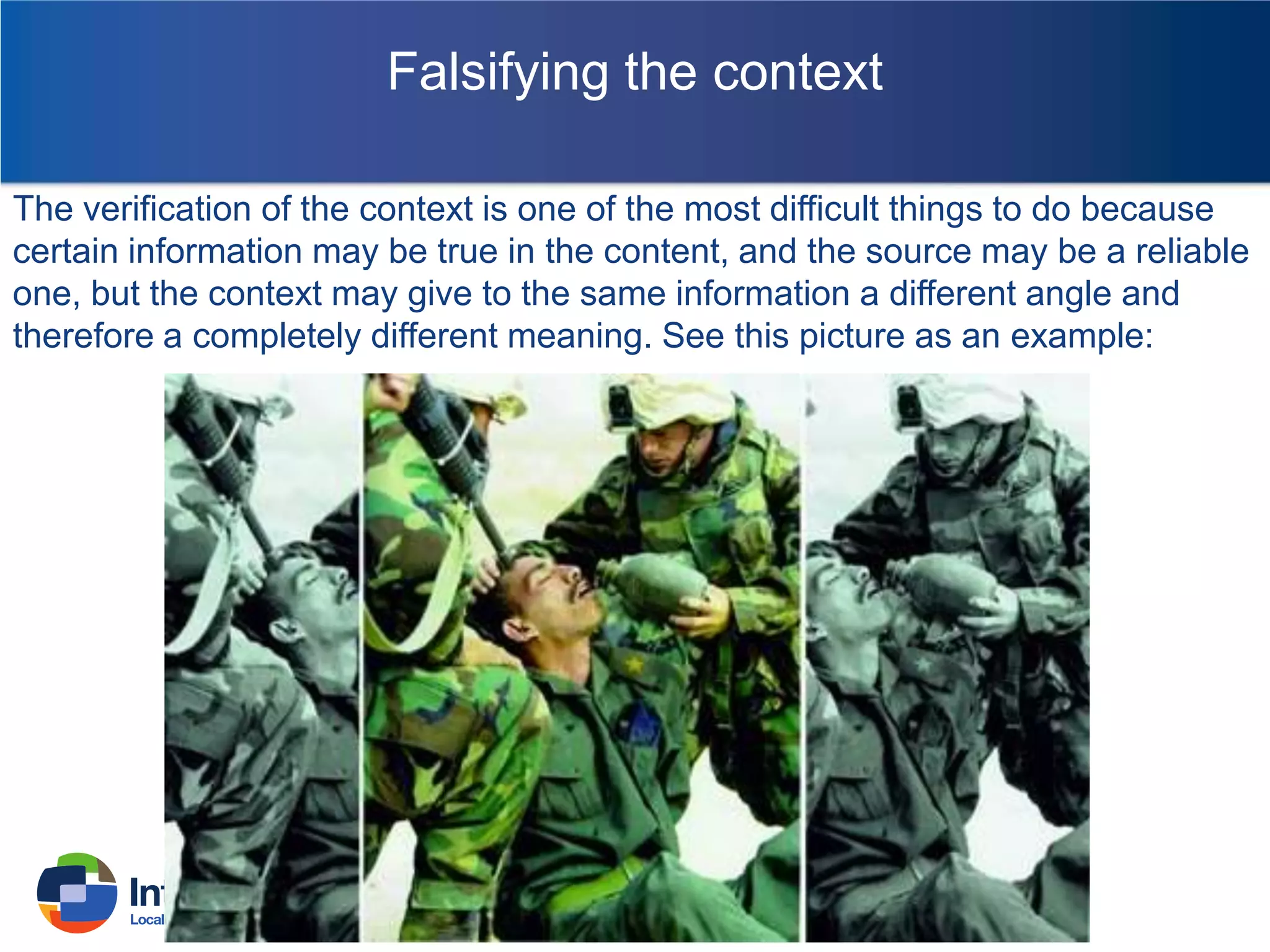 Falsifying the context
The verification of the context is one of the most difficult things to do because
certain information may be true in the content, and the source may be a reliable
one, but the context may give to the same information a different angle and
therefore a completely different meaning. See this picture as an example:

 