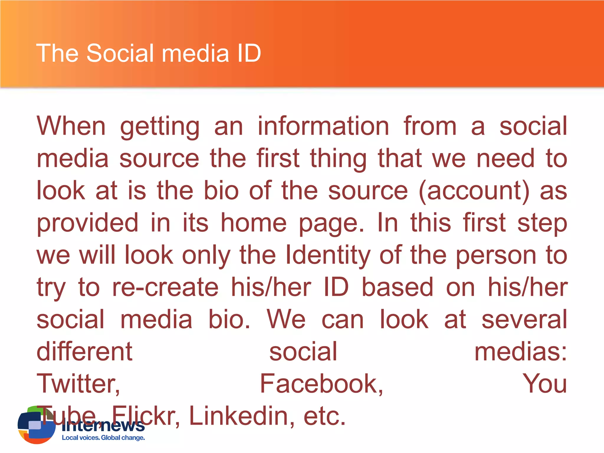 The Social media ID

When getting an information from a social
media source the first thing that we need to
look at is the bio of the source (account) as
provided in its home page. In this first step
we will look only the Identity of the person to
try to re-create his/her ID based on his/her
social media bio. We can look at several
different
social
medias:
Twitter,
Facebook,
You
Tube, Flickr, Linkedin, etc.

 