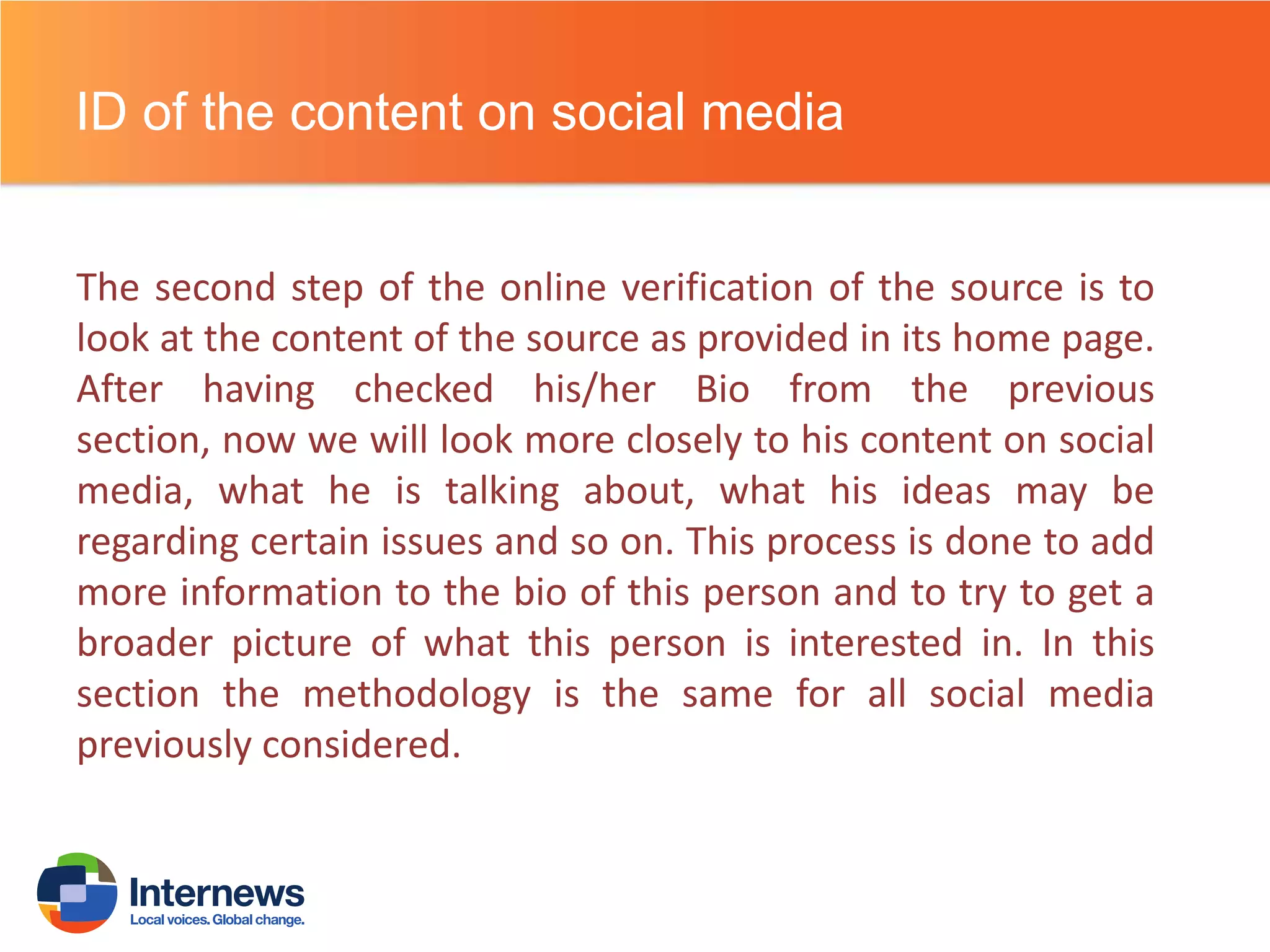 ID of the content on social media
The second step of the online verification of the source is to
look at the content of the source as provided in its home page.
After having checked his/her Bio from the previous
section, now we will look more closely to his content on social
media, what he is talking about, what his ideas may be
regarding certain issues and so on. This process is done to add
more information to the bio of this person and to try to get a
broader picture of what this person is interested in. In this
section the methodology is the same for all social media
previously considered.

 